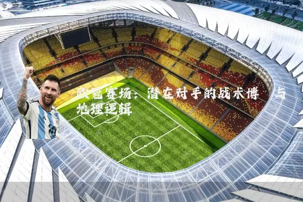 欧冠赛场：潜在对手的战术博弈与地理逻辑