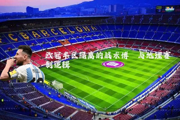 欧冠半区隔离的战术博弈与地理赛制逻辑