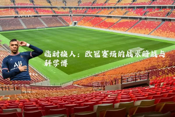 临时换人:欧冠赛场的战术暗战与科学博弈